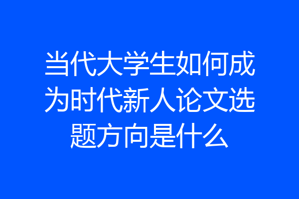 当代大学生如何成为时代新人论文选题方向是什么
