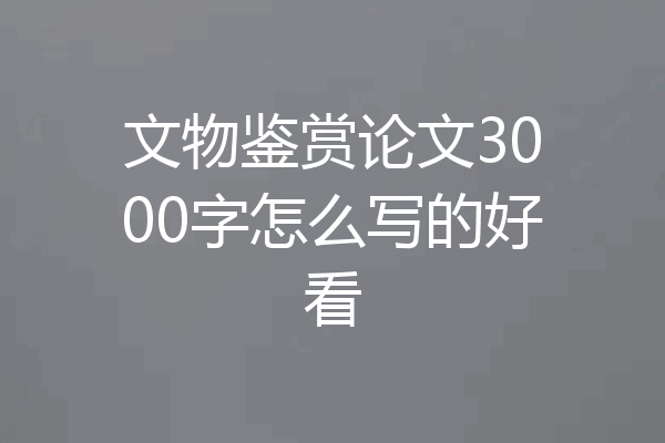 文物鉴赏论文3000字怎么写的好看