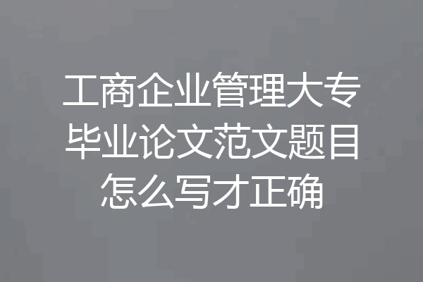 工商企业管理大专毕业论文范文题目怎么写才正确