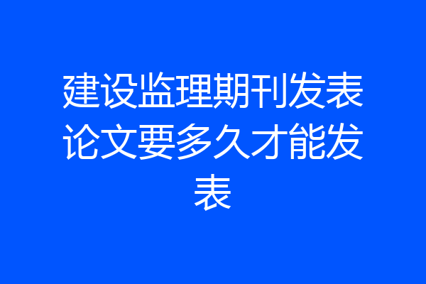 建设监理期刊发表论文要多久才能发表