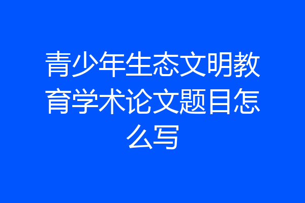 青少年生态文明教育学术论文题目怎么写