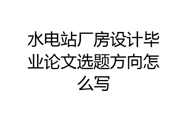 水电站厂房设计毕业论文选题方向怎么写