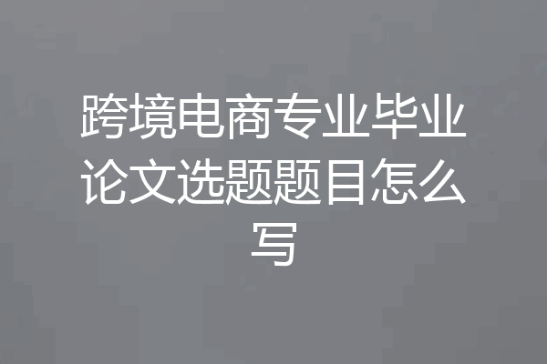 跨境电商专业毕业论文选题题目怎么写