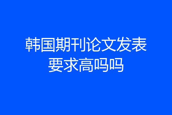 韩国期刊论文发表要求高吗吗