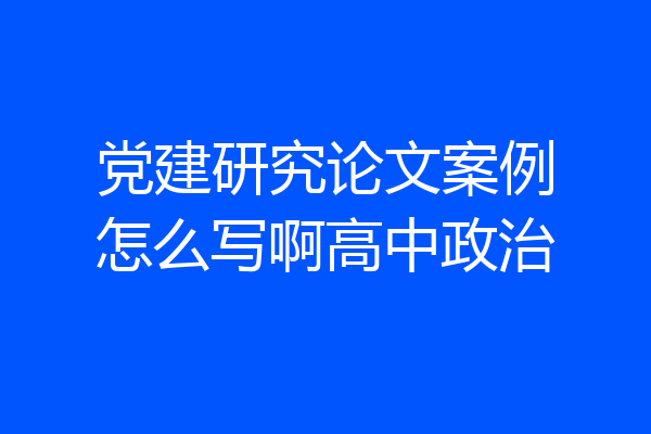 党建研究论文案例怎么写啊高中政治