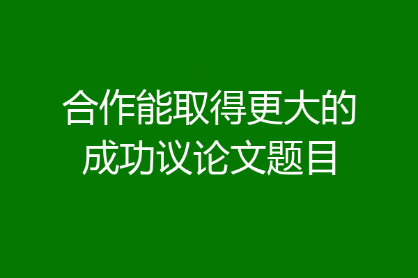 合作能取得更大的成功议论文题目