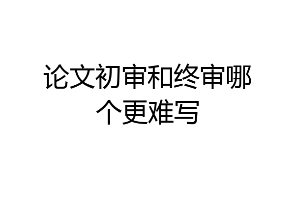 论文初审和终审哪个更难写