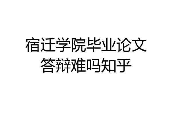 宿迁学院毕业论文答辩难吗知乎