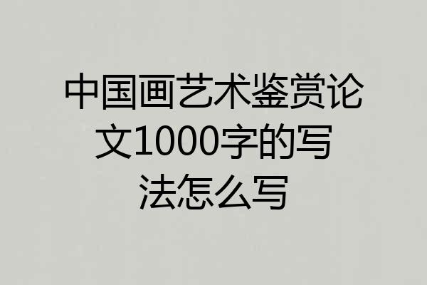 中国画艺术鉴赏论文1000字的写法怎么写
