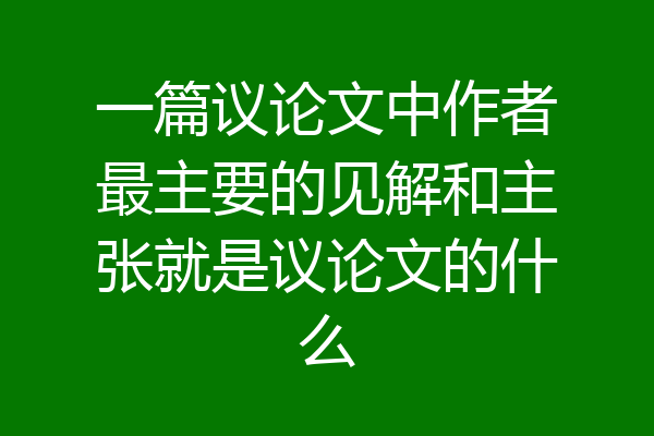 一篇议论文中作者最主要的见解和主张就是议论文的什么