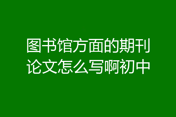 图书馆方面的期刊论文怎么写啊初中
