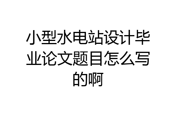 小型水电站设计毕业论文题目怎么写的啊