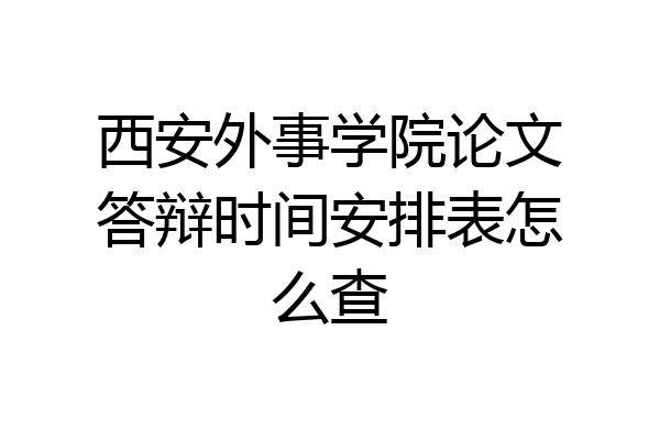 西安外事学院论文答辩时间安排表怎么查