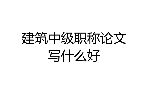 建筑中级职称论文写什么好