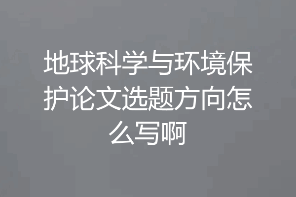 地球科学与环境保护论文选题方向怎么写啊