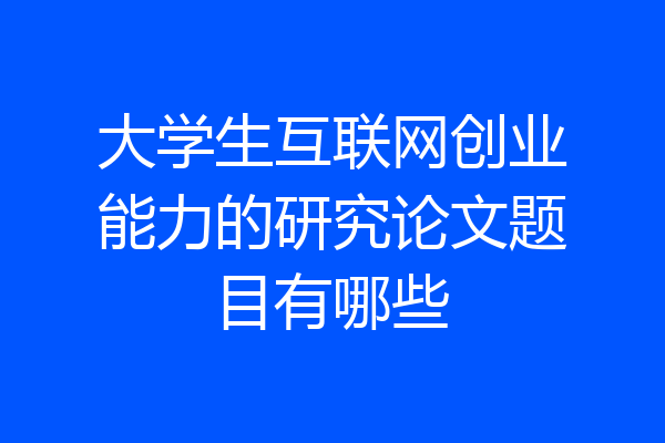 大学生互联网创业能力的研究论文题目有哪些