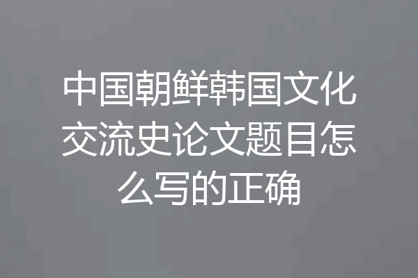 中国朝鲜韩国文化交流史论文题目怎么写的正确