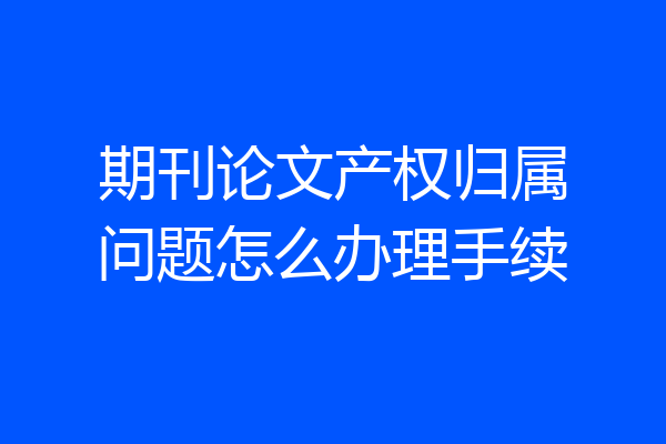 期刊论文产权归属问题怎么办理手续
