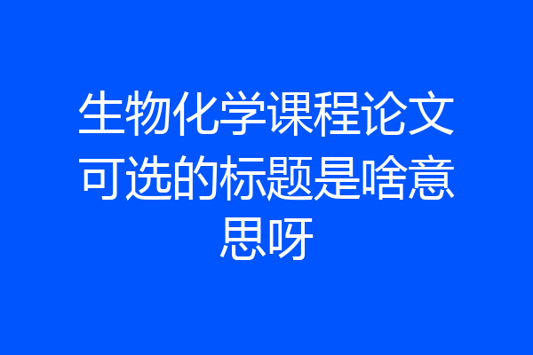 生物化学课程论文可选的标题是啥意思呀