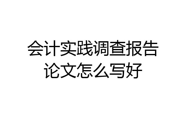 会计实践调查报告论文怎么写好