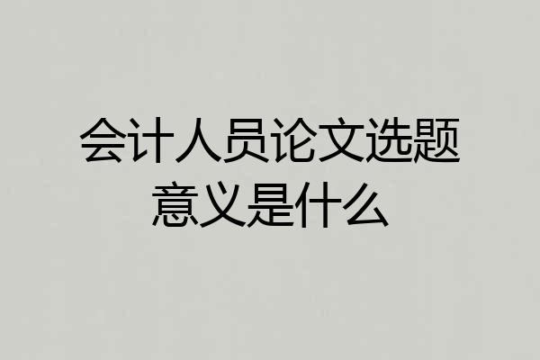 会计人员论文选题意义是什么