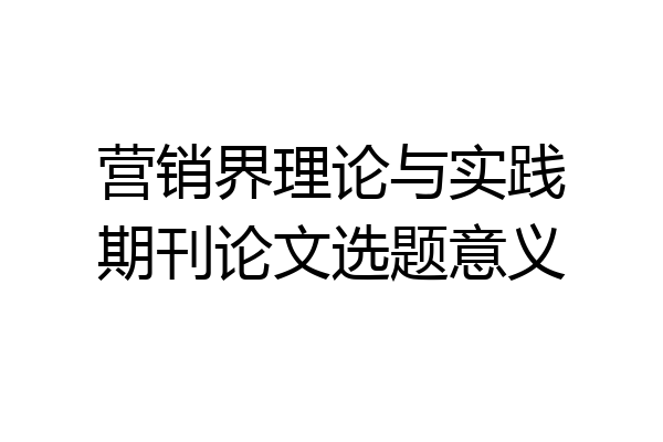 营销界理论与实践期刊论文选题意义