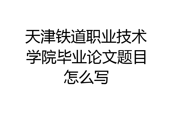 天津铁道职业技术学院毕业论文题目怎么写