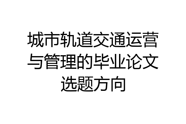 城市轨道交通运营与管理的毕业论文选题方向