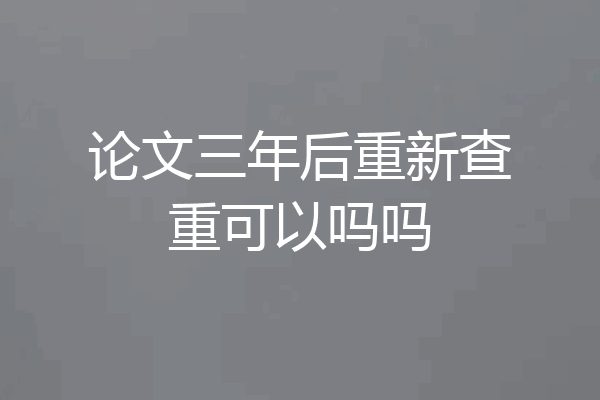 论文三年后重新查重可以吗吗