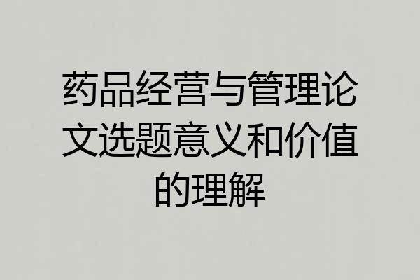 药品经营与管理论文选题意义和价值的理解
