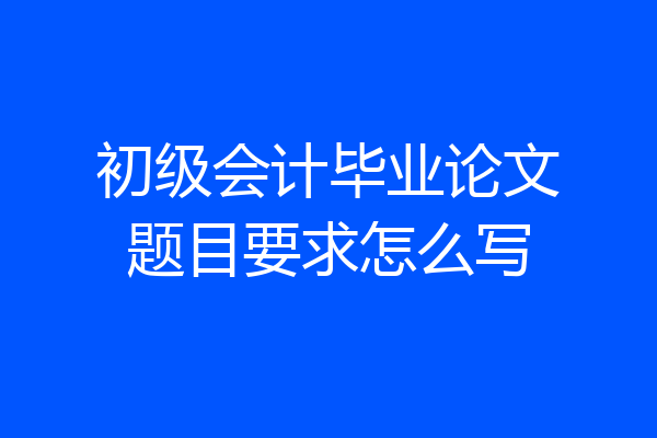 初级会计毕业论文题目要求怎么写