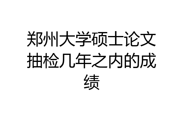 郑州大学硕士论文抽检几年之内的成绩