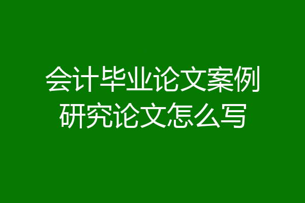 会计毕业论文案例研究论文怎么写