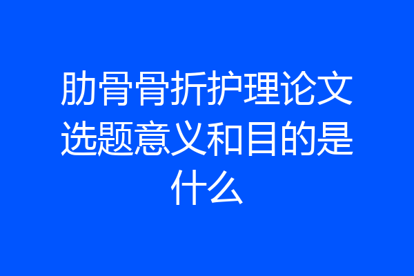 肋骨骨折护理论文选题意义和目的是什么