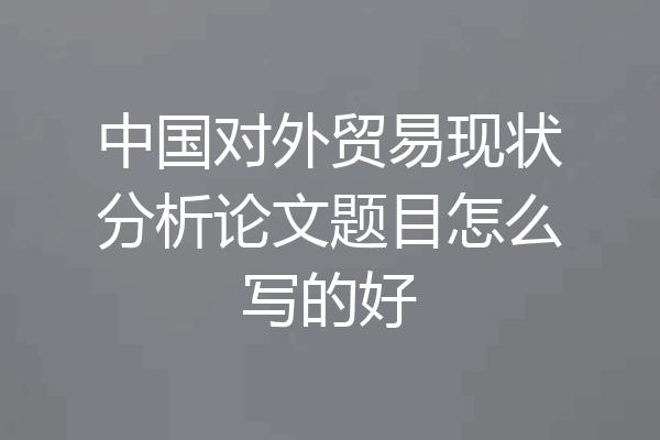 中国对外贸易现状分析论文题目怎么写的好