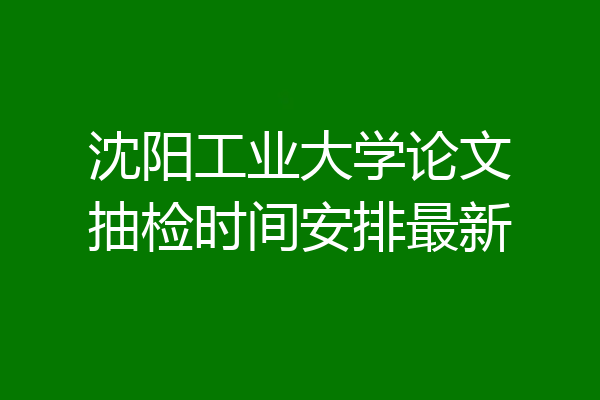 沈阳工业大学论文抽检时间安排最新