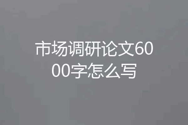 市场调研论文6000字怎么写