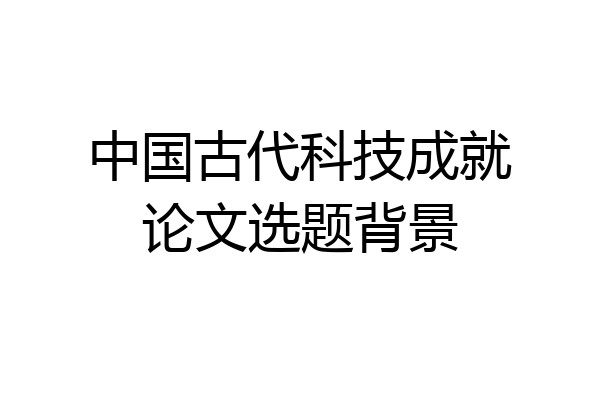 中国古代科技成就论文选题背景