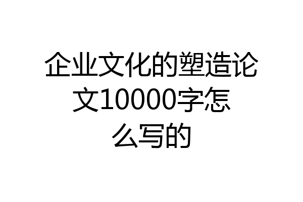 企业文化的塑造论文10000字怎么写的