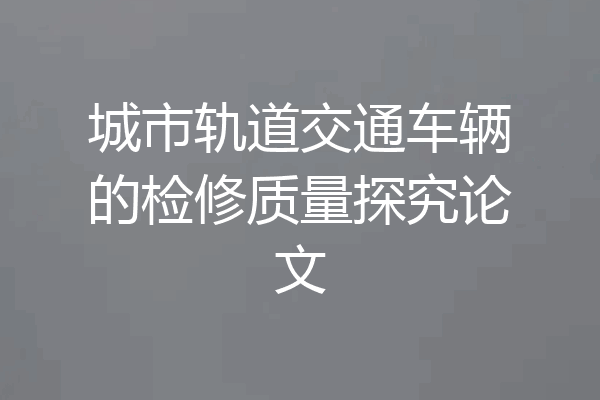城市轨道交通车辆的检修质量探究论文
