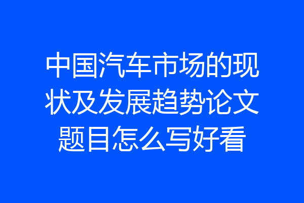 中国汽车市场的现状及发展趋势论文题目怎么写好看