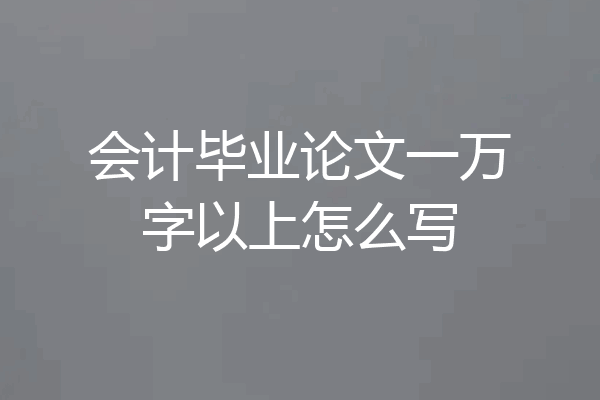 会计毕业论文一万字以上怎么写