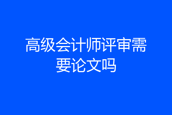 高级会计师评审需要论文吗