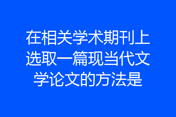 在相关学术期刊上选取一篇现当代文学论文的方法是