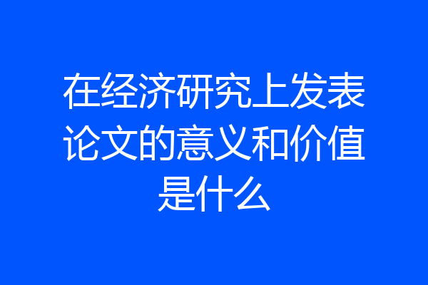 在经济研究上发表论文的意义和价值是什么