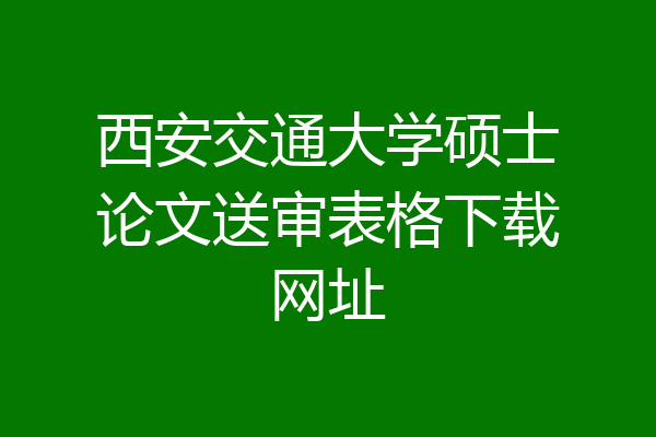 西安交通大学硕士论文送审表格下载网址