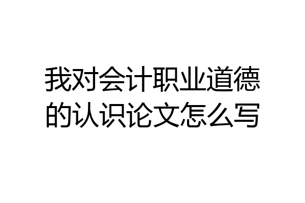我对会计职业道德的认识论文怎么写