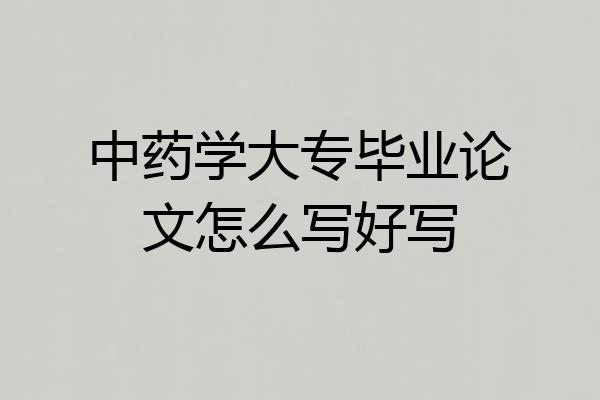 中药学大专毕业论文怎么写好写