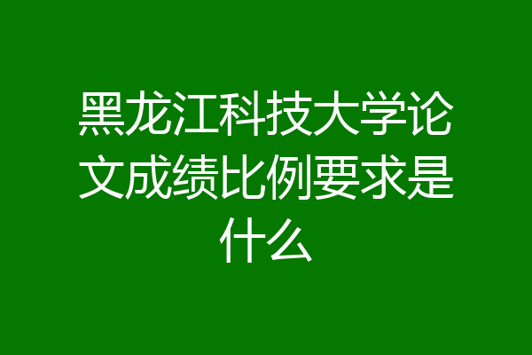 黑龙江科技大学论文成绩比例要求是什么