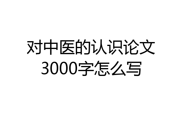 对中医的认识论文3000字怎么写